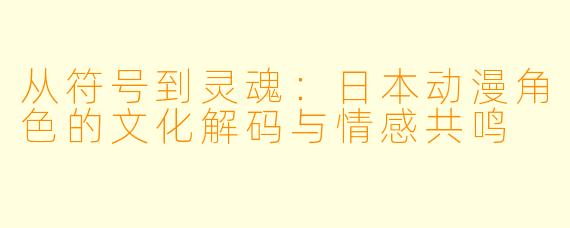 从符号到灵魂：日本动漫角色的文化解码与情感共鸣