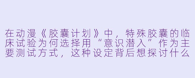 在动漫《胶囊计划》中，特殊胶囊的临床试验为何选择用“意识潜入”作为主要测试方式，这种设定背后想探讨什么伦理问题？