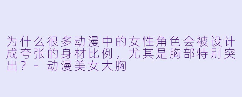 为什么很多动漫中的女性角色会被设计成夸张的身材比例，尤其是胸部特别突出？