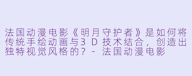 法国动漫电影《明月守护者》是如何将传统手绘动画与3D技术结合，创造出独特视觉风格的？