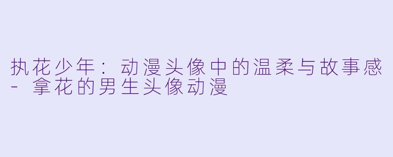 执花少年：动漫头像中的温柔与故事感-拿花的男生头像动漫