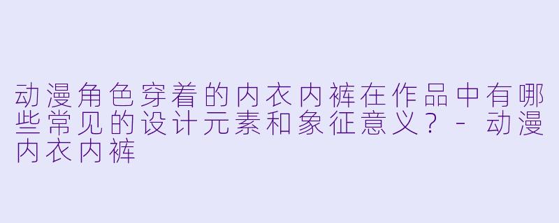 动漫角色穿着的内衣内裤在作品中有哪些常见的设计元素和象征意义？
