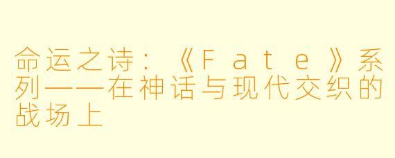 命运之诗：《Fate》系列——在神话与现代交织的战场上
