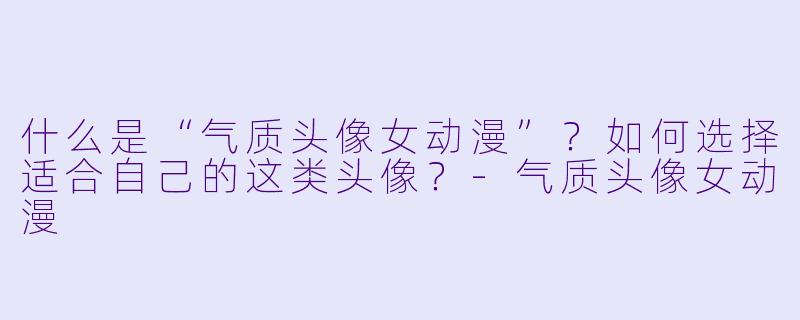 什么是“气质头像女动漫”？如何选择适合自己的这类头像？
