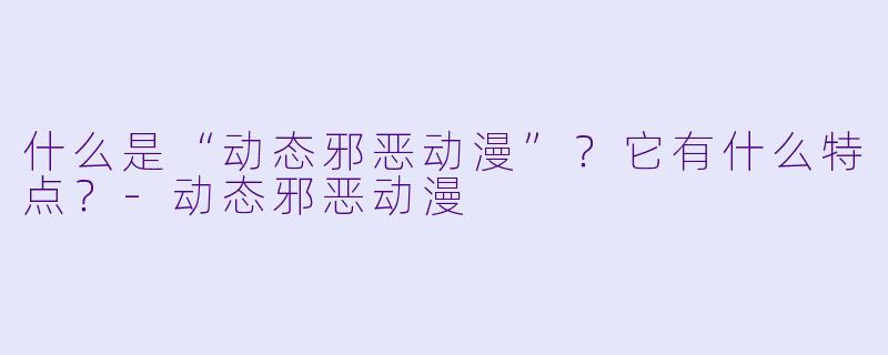 什么是“动态邪恶动漫”？它有什么特点？