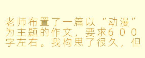 老师布置了一篇以“动漫”为主题的作文,要求600字左右。我构思了很久,但总觉得写出来的内容很散乱,要么是单纯介绍一部动漫,要么是空泛地谈论“动漫陪伴成长”。请问,如何才能写出一篇结构清晰、有深度、能打动人心的动漫主题作文?有没有具体的构思方向或写作框架可以参考?