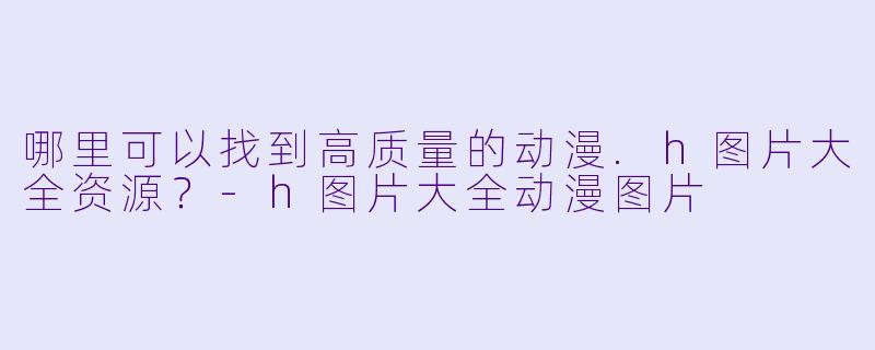 哪里可以找到高质量的动漫.h图片大全资源?-h图片大全动漫图片
