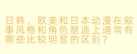 日韩、欧美和日本动漫在叙事风格和角色塑造上通常有哪些比较明显的区别？