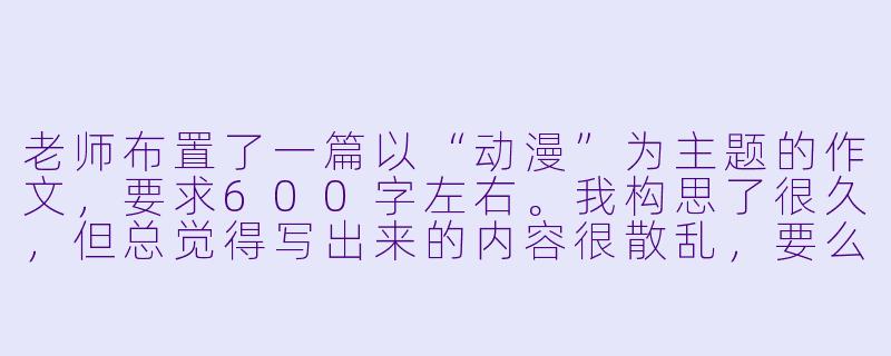 老师布置了一篇以“动漫”为主题的作文,要求600字左右。我构思了很久,但总觉得写出来的内容很散乱,要么是单纯介绍一部动漫,要么是空泛地谈论“动漫陪伴成长”。请问,如何才能写出一篇结构清晰、有深度、能打动人心的动漫主题作文?有没有具体的构思方向或写作框架可以参考?-动漫作文600字