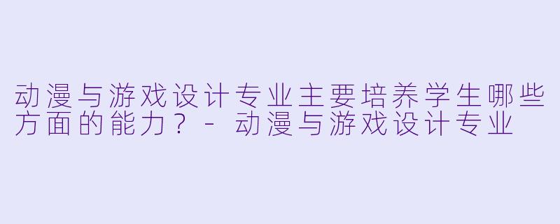 动漫与游戏设计专业主要培养学生哪些方面的能力？