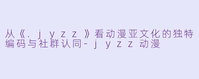 从《.jyzz》看动漫亚文化的独特编码与社群认同