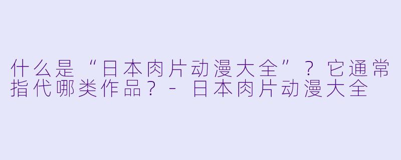 什么是“日本肉片动漫大全”？它通常指代哪类作品？