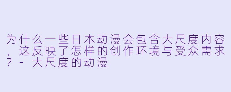 为什么一些日本动漫会包含大尺度内容，这反映了怎样的创作环境与受众需求？
