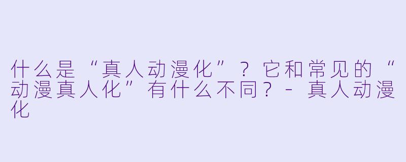 什么是“真人动漫化”？它和常见的“动漫真人化”有什么不同？