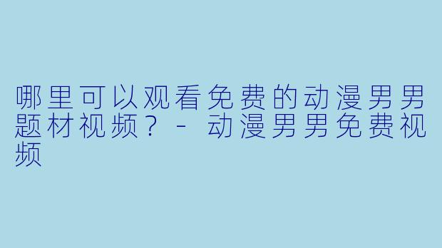 哪里可以观看免费的动漫男男题材视频?-动漫男男免费视频