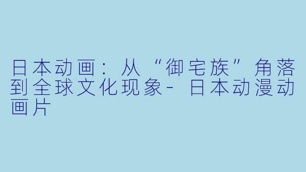 日本动画：从“御宅族”角落到全球文化现象-日本动漫动画片
