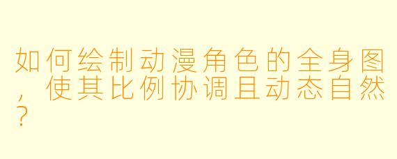 如何绘制动漫角色的全身图，使其比例协调且动态自然？