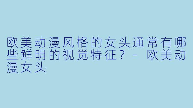 欧美动漫风格的女头通常有哪些鲜明的视觉特征？