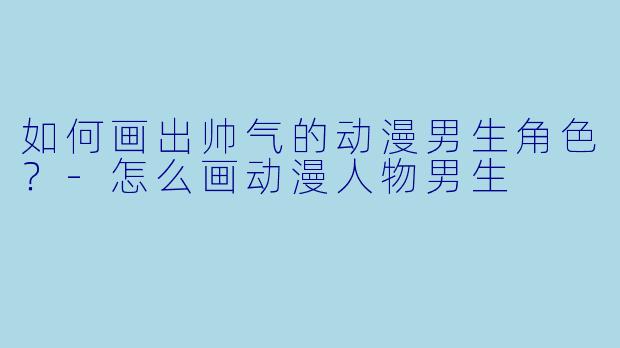 如何画出帅气的动漫男生角色？-怎么画动漫人物男生