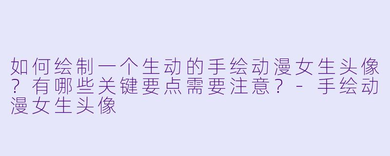如何绘制一个生动的手绘动漫女生头像？有哪些关键要点需要注意？