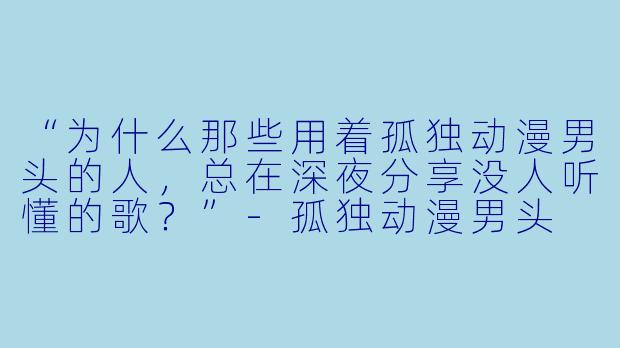 “为什么那些用着孤独动漫男头的人，总在深夜分享没人听懂的歌？”-孤独动漫男头