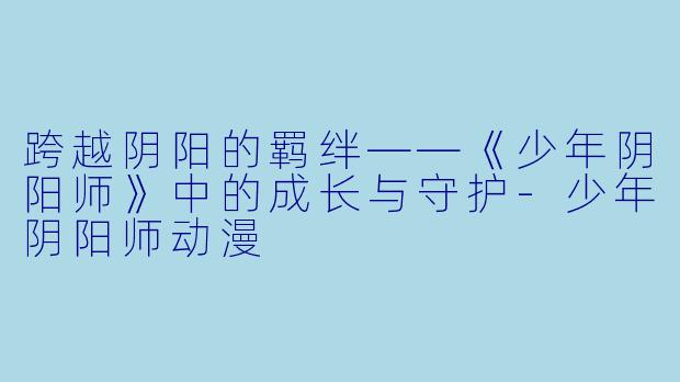 跨越阴阳的羁绊——《少年阴阳师》中的成长与守护-少年阴阳师动漫