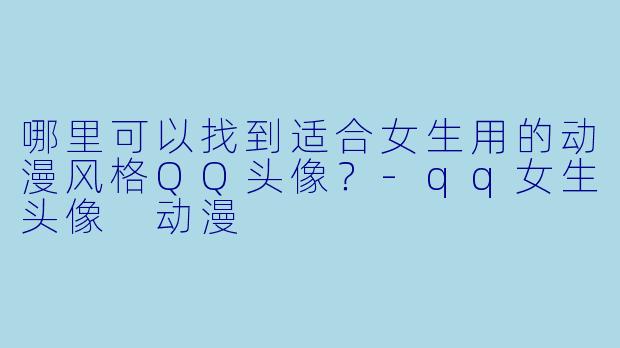 哪里可以找到适合女生用的动漫风格QQ头像？