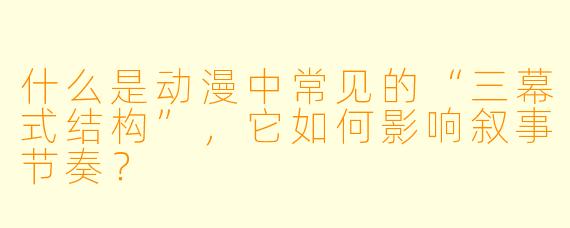 什么是动漫中常见的“三幕式结构”，它如何影响叙事节奏？