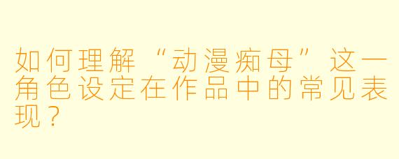如何理解“动漫痴母”这一角色设定在作品中的常见表现？