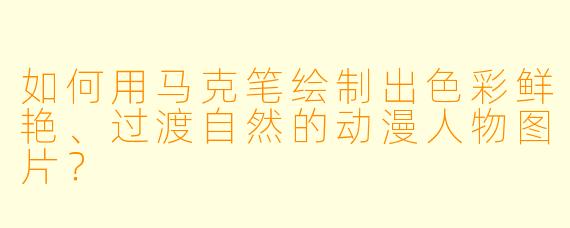 如何用马克笔绘制出色彩鲜艳、过渡自然的动漫人物图片？