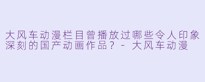 大风车动漫栏目曾播放过哪些令人印象深刻的国产动画作品?-大风车动漫