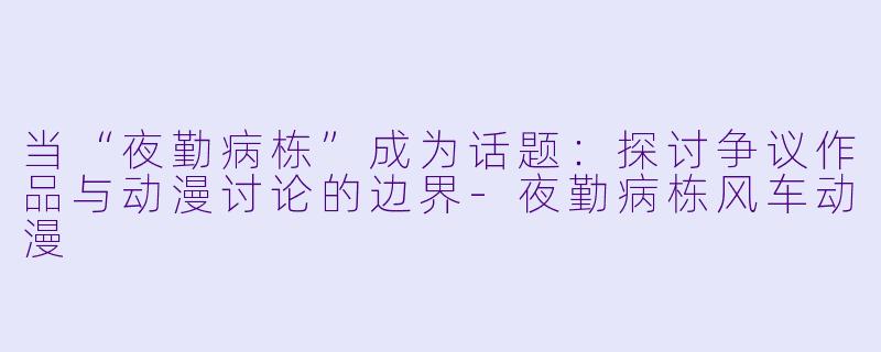 当“夜勤病栋”成为话题：探讨争议作品与动漫讨论的边界-夜勤病栋风车动漫
