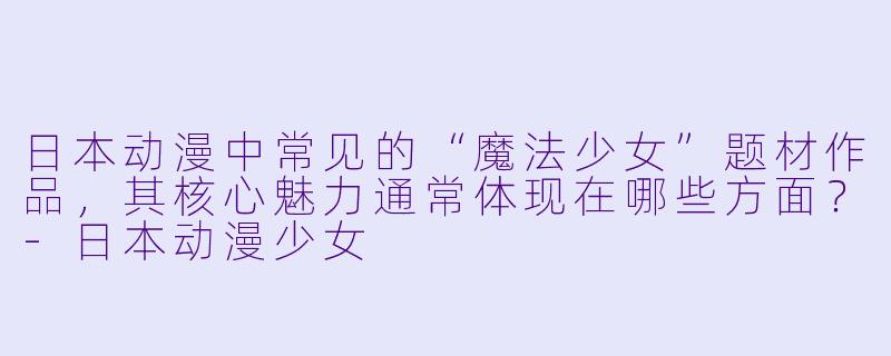 日本动漫中常见的“魔法少女”题材作品，其核心魅力通常体现在哪些方面？-日本动漫少女