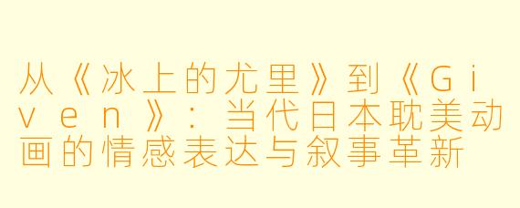 从《冰上的尤里》到《Given》：当代日本耽美动画的情感表达与叙事革新