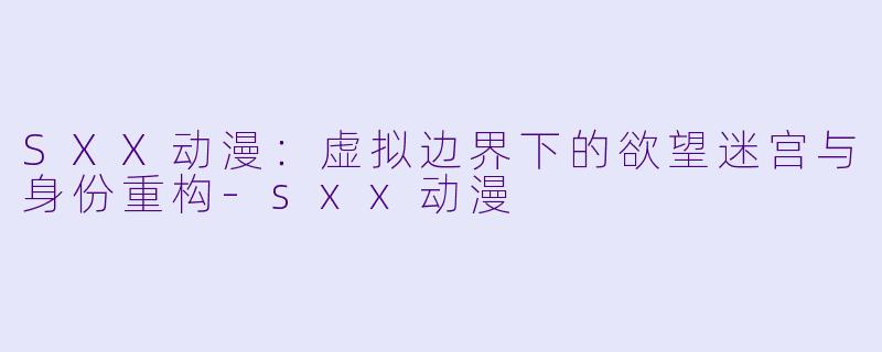 SXX动漫：虚拟边界下的欲望迷宫与身份重构-sxx动漫