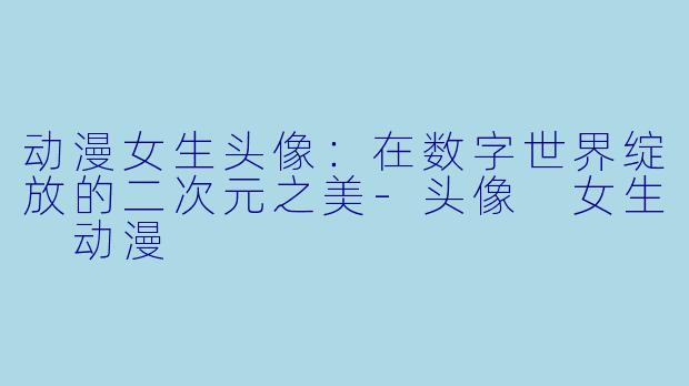 动漫女生头像：在数字世界绽放的二次元之美-头像 女生 动漫