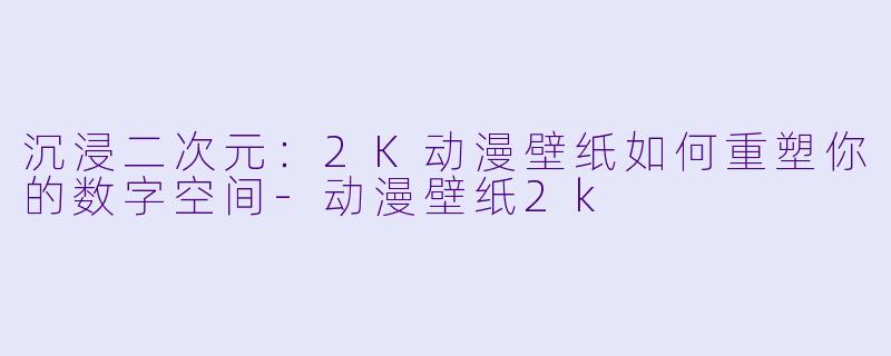 沉浸二次元:2K动漫壁纸如何重塑你的数字空间-动漫壁纸2k