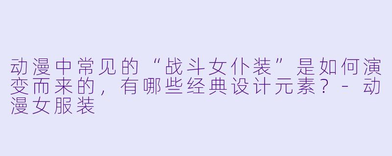动漫中常见的“战斗女仆装”是如何演变而来的，有哪些经典设计元素？-动漫女服装