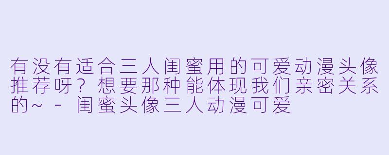 有没有适合三人闺蜜用的可爱动漫头像推荐呀？想要那种能体现我们亲密关系的~