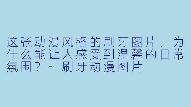 这张动漫风格的刷牙图片，为什么能让人感受到温馨的日常氛围？-刷牙动漫图片