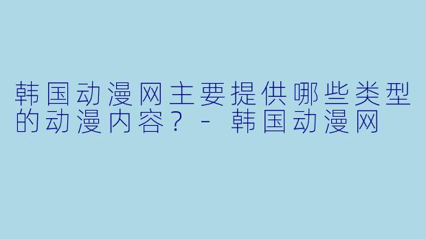 韩国动漫网主要提供哪些类型的动漫内容？-韩国动漫网
