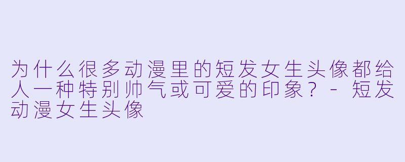 为什么很多动漫里的短发女生头像都给人一种特别帅气或可爱的印象？-短发动漫女生头像
