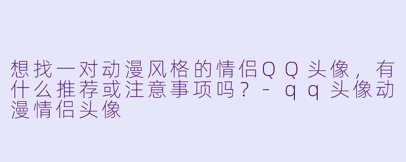 想找一对动漫风格的情侣QQ头像，有什么推荐或注意事项吗？-qq头像动漫情侣头像
