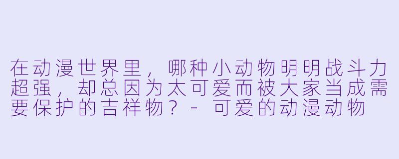 在动漫世界里，哪种小动物明明战斗力超强，却总因为太可爱而被大家当成需要保护的吉祥物？