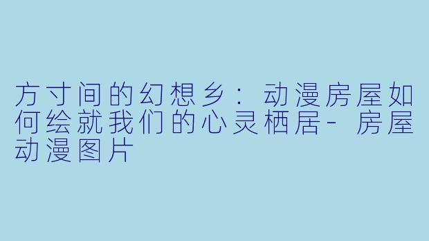 方寸间的幻想乡：动漫房屋如何绘就我们的心灵栖居-房屋动漫图片