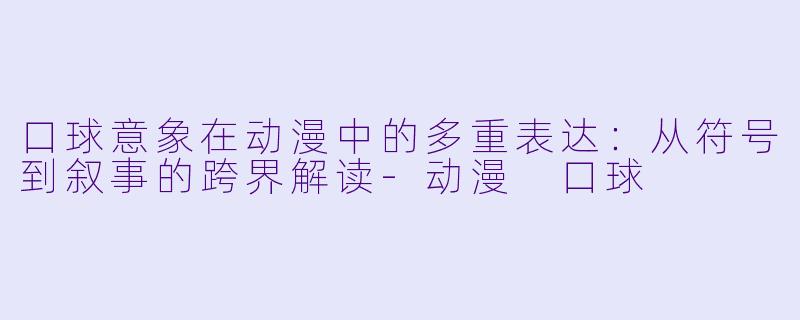 口球意象在动漫中的多重表达：从符号到叙事的跨界解读-动漫 口球