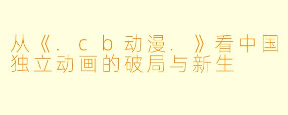 从《.cb动漫.》看中国独立动画的破局与新生
