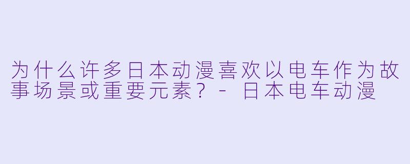 为什么许多日本动漫喜欢以电车作为故事场景或重要元素？-日本电车动漫