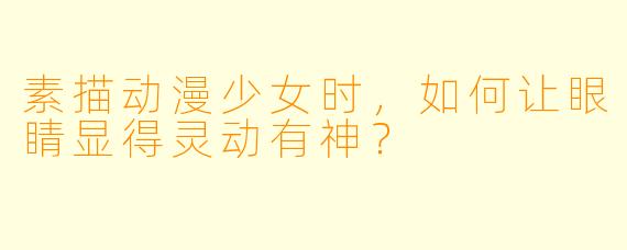 素描动漫少女时，如何让眼睛显得灵动有神？