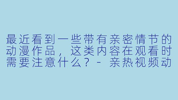 最近看到一些带有亲密情节的动漫作品，这类内容在观看时需要注意什么？-亲热视频动漫